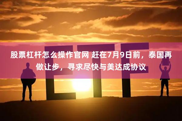 股票杠杆怎么操作官网 赶在7月9日前，泰国再做让步，寻求尽快与美达成协议