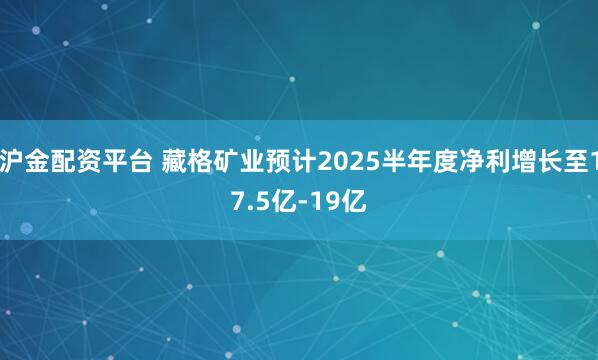 沪金配资平台 藏格矿业预计2025半年度净利增长至17.5亿-19亿