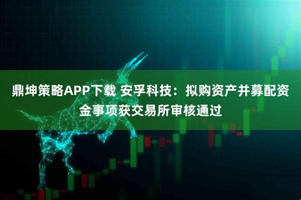 鼎坤策略APP下载 安孚科技：拟购资产并募配资金事项获交易所审核通过