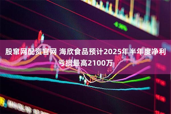 股窜网配资官网 海欣食品预计2025年半年度净利亏损最高2100万