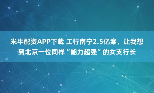 米牛配资APP下载 工行南宁2.5亿案，让我想到北京一位同样“能力超强”的女支行长