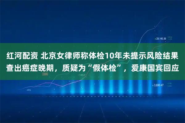 红河配资 北京女律师称体检10年未提示风险结果查出癌症晚期，质疑为“假体检”，爱康国宾回应