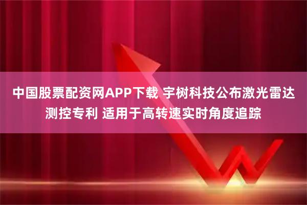 中国股票配资网APP下载 宇树科技公布激光雷达测控专利 适用于高转速实时角度追踪