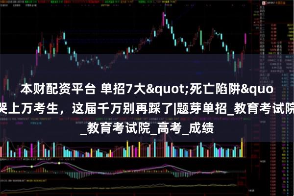 本财配资平台 单招7大"死亡陷阱"！每年坑哭上万考生，这届千万别再踩了|题芽单招_教育考试院_高考_成绩