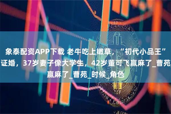 象泰配资APP下载 老牛吃上嫩草，“初代小品王”陈佩斯老师证婚，37岁妻子像大学生，42岁董可飞赢麻了_曹苑_时候_角色