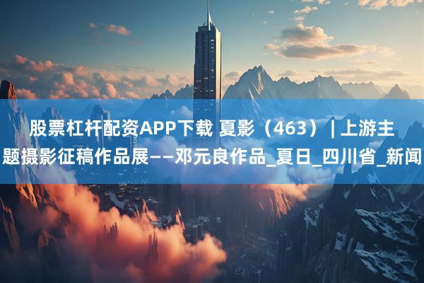 股票杠杆配资APP下载 夏影（463） | 上游主题摄影征稿作品展——邓元良作品_夏日_四川省_新闻