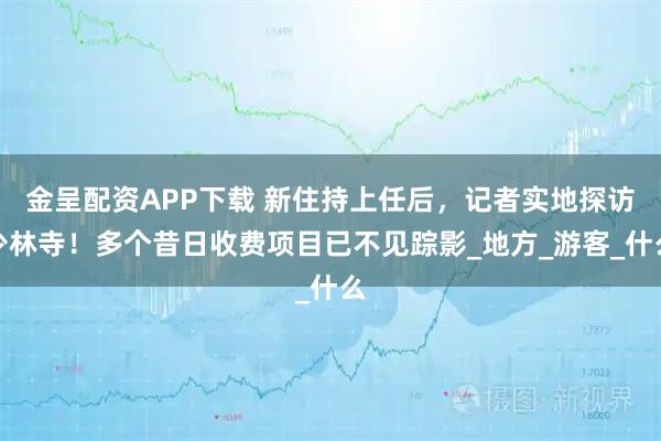 金呈配资APP下载 新住持上任后，记者实地探访少林寺！多个昔日收费项目已不见踪影_地方_游客_什么