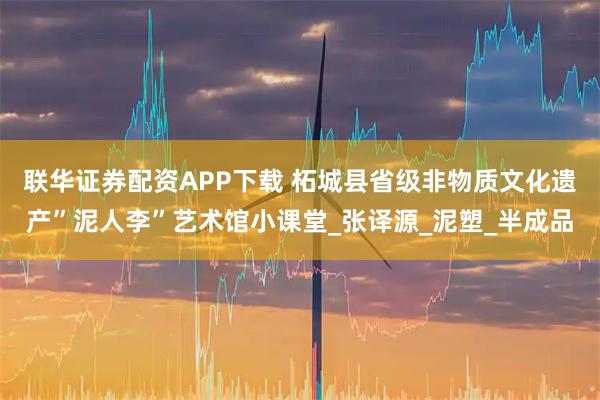 联华证券配资APP下载 柘城县省级非物质文化遗产”泥人李”艺术馆小课堂_张译源_泥塑_半成品