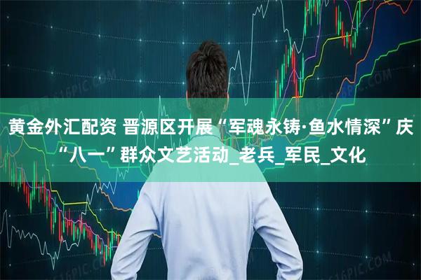 黄金外汇配资 晋源区开展“军魂永铸·鱼水情深”庆“八一”群众文艺活动_老兵_军民_文化