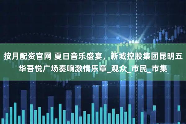按月配资官网 夏日音乐盛宴，新城控股集团昆明五华吾悦广场奏响激情乐章_观众_市民_市集