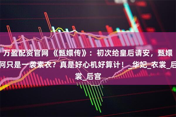 万盈配资官网 《甄嬛传》：初次给皇后请安，甄嬛为何只是一袭素衣？真是好心机好算计！_华妃_衣裳_后宫