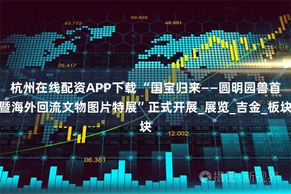 杭州在线配资APP下载 “国宝归来——圆明园兽首暨海外回流文物图片特展”正式开展_展览_吉金_板块