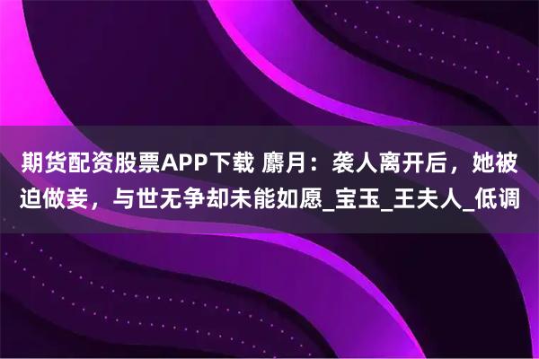 期货配资股票APP下载 麝月：袭人离开后，她被迫做妾，与世无争却未能如愿_宝玉_王夫人_低调