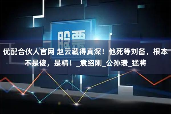 优配合伙人官网 赵云藏得真深！他死等刘备，根本不是傻，是精！_袁绍刚_公孙瓒_猛将