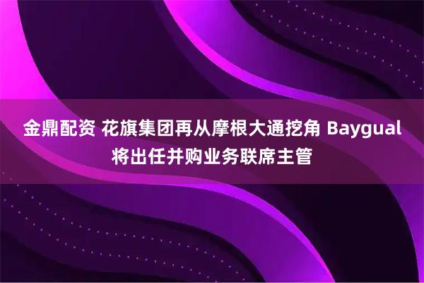 金鼎配资 花旗集团再从摩根大通挖角 Baygual将出任并购业务联席主管