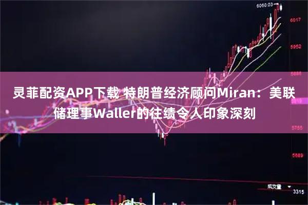 灵菲配资APP下载 特朗普经济顾问Miran：美联储理事Waller的往绩令人印象深刻