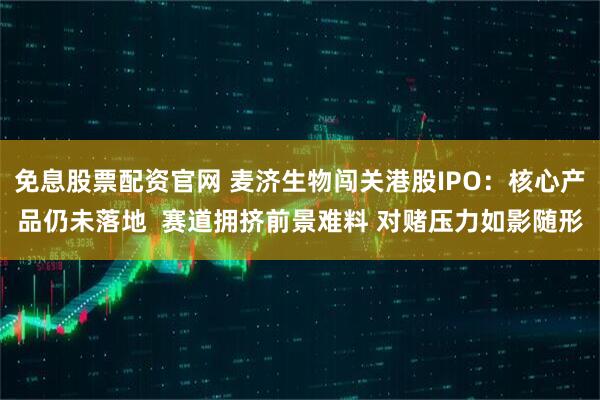 免息股票配资官网 麦济生物闯关港股IPO：核心产品仍未落地  赛道拥挤前景难料 对赌压力如影随形