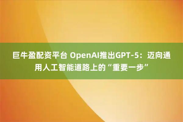 巨牛盈配资平台 OpenAI推出GPT-5：迈向通用人工智能道路上的“重要一步”