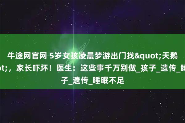 牛途网官网 5岁女孩凌晨梦游出门找"天鹅玩"，家长吓坏！医生：这些事千万别做_孩子_遗传_睡眠不足
