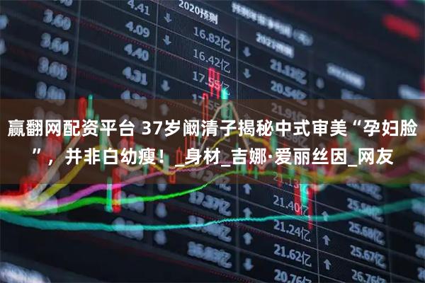 赢翻网配资平台 37岁阚清子揭秘中式审美“孕妇脸”,并非白幼瘦!_身材_吉娜·爱丽丝因_网友