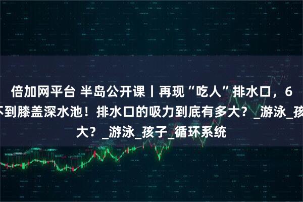 倍加网平台 半岛公开课丨再现“吃人”排水口，6岁儿童殒命不到膝盖深水池！排水口的吸力到底有多大？_游泳_孩子_循环系统