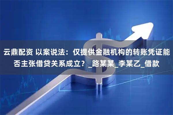 云鼎配资 以案说法:仅提供金融机构的转账凭证能否主张借贷关系成立?_路某某_李某乙_借款