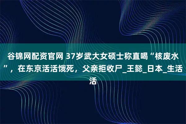 谷锦网配资官网 37岁武大女硕士称直喝“核废水”，在东京活活饿死，父亲拒收尸_王懿_日本_生活
