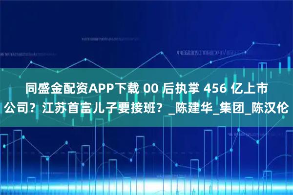 同盛金配资APP下载 00 后执掌 456 亿上市公司？江苏首富儿子要接班？_陈建华_集团_陈汉伦