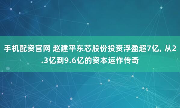 手机配资官网 赵建平东芯股份投资浮盈超7亿, 从2.3亿到9.6亿的资本运作传奇