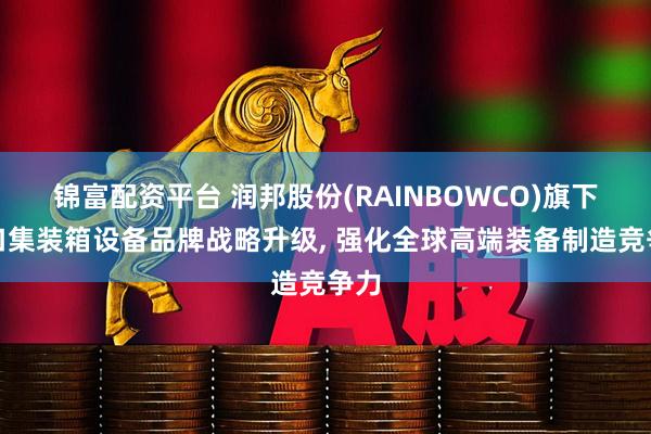 锦富配资平台 润邦股份(RAINBOWCO)旗下港口集装箱设备品牌战略升级, 强化全球高端装备制造竞争力