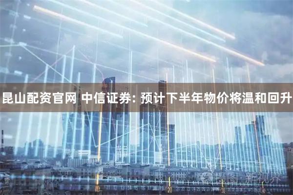 昆山配资官网 中信证券: 预计下半年物价将温和回升