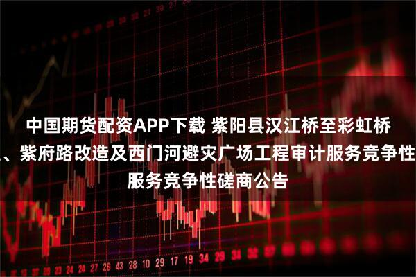 中国期货配资APP下载 紫阳县汉江桥至彩虹桥道路工程、紫府路改造及西门河避灾广场工程审计服务竞争性磋商公告