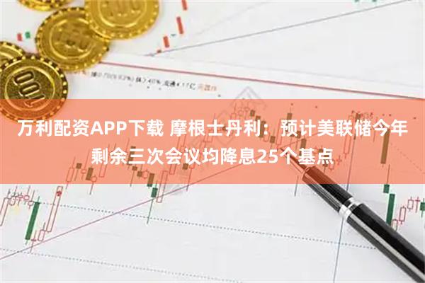万利配资APP下载 摩根士丹利：预计美联储今年剩余三次会议均降息25个基点